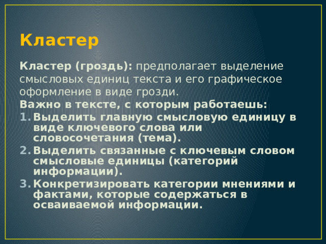 Кластер Кластер (гроздь): предполагает выделение смысловых единиц текста и его графическое оформление в виде грозди. Важно в тексте, с которым работаешь: Выделить главную смысловую единицу в виде ключевого слова или словосочетания (тема). Выделить связанные с ключевым словом смысловые единицы (категорий информации). Конкретизировать категории мнениями и фактами, которые содержаться в осваиваемой информации. 