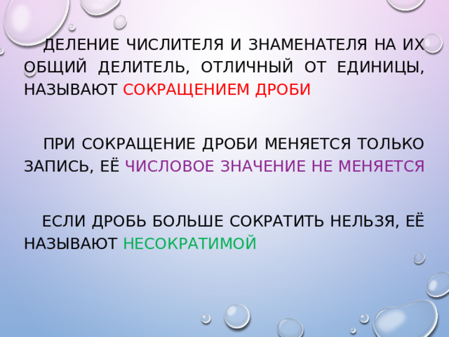   Деление числителя и знаменателя на их общий делитель, отличный от единицы, называют сокращением дроби   при сокращение дроби меняется только запись, её числовое значение не меняется   если дробь больше сократить нельзя, её называют несократимой 