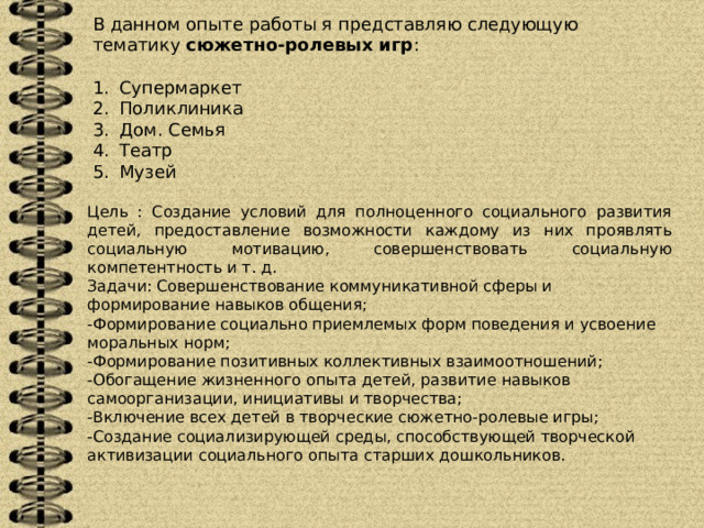 В данном опыте работы я представляю следующую тематику  сюжетно-ролевых игр : Супермаркет Поликлиника Дом. Семья Театр Музей Цель : Создание условий для полноценного социального развития детей, предоставление возможности каждому из них проявлять социальную мотивацию, совершенствовать социальную компетентность и т. д. Задачи: Совершенствование коммуникативной сферы и формирование навыков общения;  -Формирование социально приемлемых форм поведения и усвоение моральных норм;  -Формирование позитивных коллективных взаимоотношений;  -Обогащение жизненного опыта детей, развитие навыков самоорганизации, инициативы и творчества;  -Включение всех детей в творческие сюжетно-ролевые игры;  -Создание социализирующей среды, способствующей творческой активизации социального опыта старших дошкольников.   