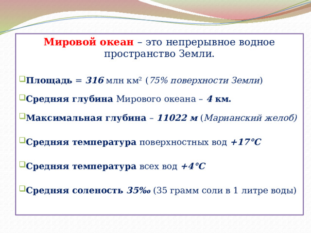 Мировой океан – это непрерывное водное пространство Земли. Площадь = 316 млн км² ( 75% поверхности Земли ) Средняя глубина Мирового океана – 4 км.  Максимальная глубина – 11022 м ( Марианский желоб)  Средняя температура поверхностных вод +17°С Средняя температура всех вод +4°С  Средняя соленость  35‰ (35 грамм соли в 1 литре воды) 