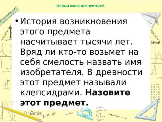  ЧЁРНЫЙ ЯЩИК ДЛЯ ЗРИТЕЛЕЙ !   История возникновения этого предмета насчитывает тысячи лет. Вряд ли кто-то возьмет на себя смелость назвать имя изобретателя. В древности этот предмет называли клепсидрами.  Назовите этот предмет. 