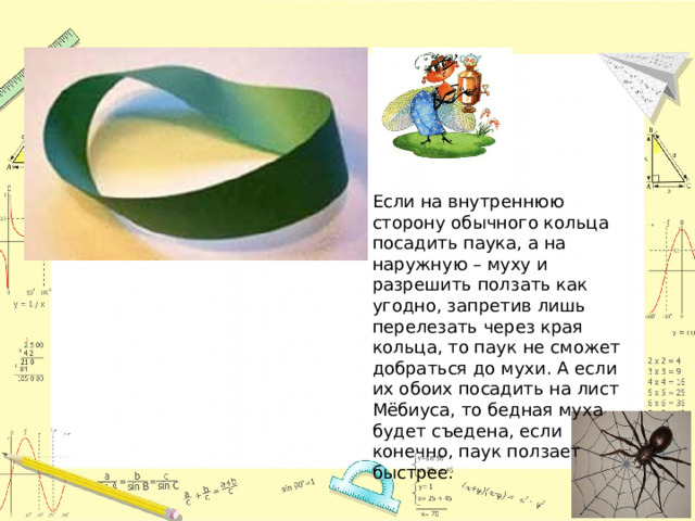 Если на внутреннюю сторону обычного кольца посадить паука, а на наружную – муху и разрешить ползать как угодно, запретив лишь перелезать через края кольца, то паук не сможет добраться до мухи. А если их обоих посадить на лист Мёбиуса, то бедная муха будет съедена, если конечно, паук ползает быстрее. 