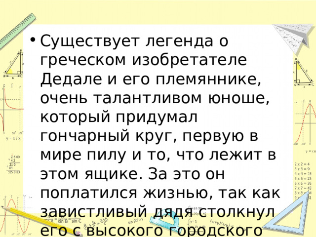 Существует легенда о греческом изобретателе Дедале и его племяннике, очень талантливом юноше, который придумал гончарный круг, первую в мире пилу и то, что лежит в этом ящике. За это он поплатился жизнью, так как завистливый дядя столкнул его с высокого городского вала. 