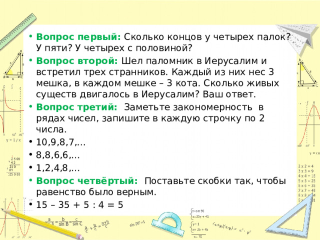 Вопрос первый: Сколько концов у четырех палок? У пяти? У четырех с половиной? Вопрос второй: Шел паломник в Иерусалим и встретил трех странников. Каждый из них нес 3 мешка, в каждом мешке – 3 кота. Сколько живых существ двигалось в Иерусалим? Ваш ответ. Вопрос третий: Заметьте закономерность в рядах чисел, запишите в каждую строчку по 2 числа. 10,9,8,7,… 8,8,6,6,… 1,2,4,8,… Вопрос четвёртый: Поставьте скобки так, чтобы равенство было верным. 15 – 35 + 5 : 4 = 5 