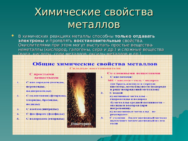 Химические свойства металлов В химических реакциях металлы способны  только отдавать электроны  и проявлять  восстановительные  свойства. Окислителями при этом могут выступать простые вещества-неметаллы (кислород, галогены, сера и др.) и сложные вещества (вода, кислоты, соли металлов, оксиды металлов и др.).  
