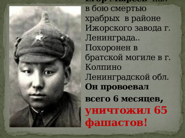 10 февраля 1942 г. Егор Мыреев пал в бою смертью храбрых  в районе Ижорского завода г. Ленинграда.. Похоронен в братской могиле в г. Колпино Ленинградской обл.  Он провоевал всего 6 месяцев , уничтожил 65 фашастов! 