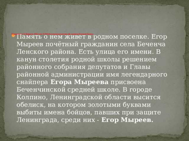      Приказом от 22 февраля 1942 года № 0412/н посмертно награждён орденом Красной Звезды Память о нем живет в родном поселке. Егор Мыреев почётный гражданин села Беченча Ленского района. Есть улица его имени. В канун столетия родной школы решением районного собрания депутатов и Главы районной администрации имя легендарного снайпера  Егора Мыреева  присвоена Беченчинской средней школе. В городе Колпино, Ленинградской области высится обелиск, на котором золотыми буквами выбиты имена бойцов, павших при защите Ленинграда, среди них -  Егор Мыреев. 