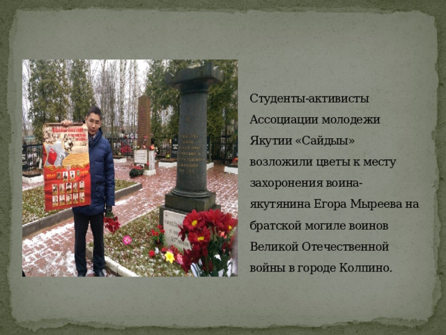  Студенты-активисты Ассоциации молодежи Якутии «Сайдыы» возложили цветы к месту захоронения воина-якутянина Егора Мыреева на братской могиле воинов Великой Отечественной войны в городе Колпино.   