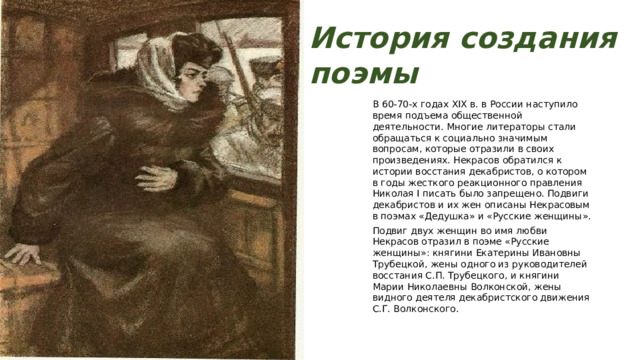 История создания поэмы В 60-70-х годах XIX в. в России наступило время подъема общественной деятельности. Многие литераторы стали обращаться к социально значимым вопросам, которые отразили в своих произведениях. Некрасов обратился к истории восстания декабристов, о котором в годы жесткого реакционного правления Николая I писать было запрещено. Подвиги декабристов и их жен описаны Некрасовым в поэмах «Дедушка» и «Русские женщины». Подвиг двух женщин во имя любви Некрасов отразил в поэме «Русские женщины»: княгини Екатерины Ивановны Трубецкой, жены одного из руководителей восстания С.П. Трубецкого, и княгини Марии Николаевны Волконской, жены видного деятеля декабристского движения С.Г. Волконского. 