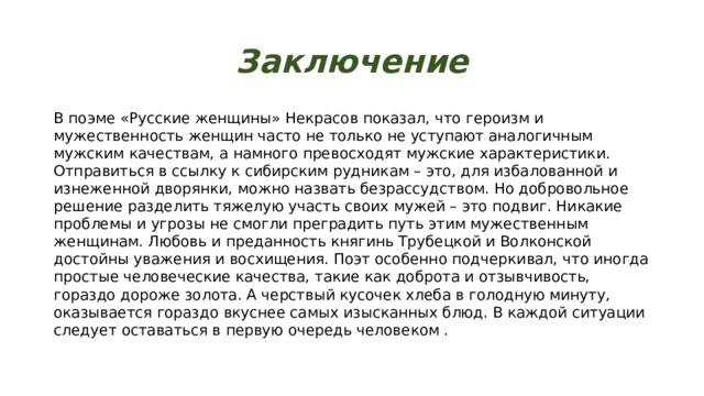 Заключение В поэме «Русские женщины» Некрасов показал, что героизм и мужественность женщин часто не только не уступают аналогичным мужским качествам, а намного превосходят мужские характеристики. Отправиться в ссылку к сибирским рудникам – это, для избалованной и изнеженной дворянки, можно назвать безрассудством. Но добровольное решение разделить тяжелую участь своих мужей – это подвиг. Никакие проблемы и угрозы не смогли преградить путь этим мужественным женщинам. Любовь и преданность княгинь Трубецкой и Волконской достойны уважения и восхищения. Поэт особенно подчеркивал, что иногда простые человеческие качества, такие как доброта и отзывчивость, гораздо дороже золота. А черствый кусочек хлеба в голодную минуту, оказывается гораздо вкуснее самых изысканных блюд. В каждой ситуации следует оставаться в первую очередь человеком . 