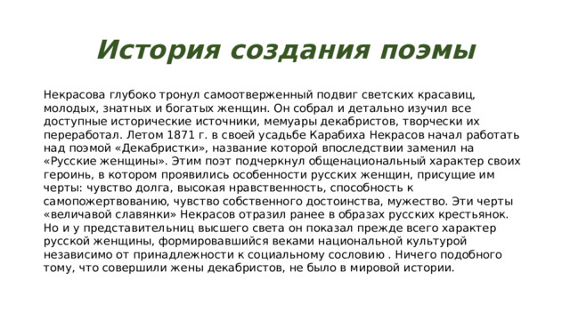 История создания поэмы Некрасова глубоко тронул самоотверженный подвиг светских красавиц, молодых, знатных и богатых женщин. Он собрал и детально изучил все доступные исторические источники, мемуары декабристов, творчески их переработал. Летом 1871 г. в своей усадьбе Карабиха Некрасов начал работать над поэмой «Декабристки», название которой впоследствии заменил на «Русские женщины». Этим поэт подчеркнул общенациональный характер своих героинь, в котором проявились особенности русских женщин, присущие им черты: чувство долга, высокая нравственность, способность к самопожертвованию, чувство собственного достоинства, мужество. Эти черты «величавой славянки» Некрасов отразил ранее в образах русских крестьянок. Но и у представительниц высшего света он показал прежде всего характер русской женщины, формировавшийся веками национальной культурой независимо от принадлежности к социальному сословию . Ничего подобного тому, что совершили жены декабристов, не было в мировой истории. 