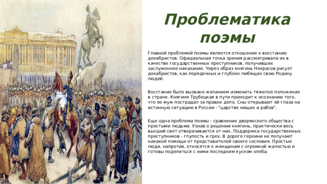 Проблематика поэмы Главной проблемой поэмы является отношение к восстанию декабристов. Официальная точка зрения рассматривала их в качестве государственных преступников, получивших заслуженное наказание. Через образ княгинь Некрасов рисует декабристов, как порядочных и глубоко любящих свою Родину людей. Восстание было вызвано желанием изменить тяжелое положение в стране. Княгиня Трубецкая в пути приходит к осознанию того, что ее муж пострадал за правое дело. Сны открывают ей глаза на истинную ситуацию в России - 