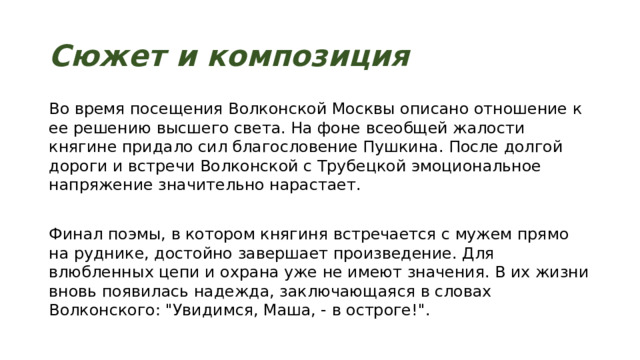 Сюжет и композиция Во время посещения Волконской Москвы описано отношение к ее решению высшего света. На фоне всеобщей жалости княгине придало сил благословение Пушкина. После долгой дороги и встречи Волконской с Трубецкой эмоциональное напряжение значительно нарастает. Финал поэмы, в котором княгиня встречается с мужем прямо на руднике, достойно завершает произведение. Для влюбленных цепи и охрана уже не имеют значения. В их жизни вновь появилась надежда, заключающаяся в словах Волконского: 