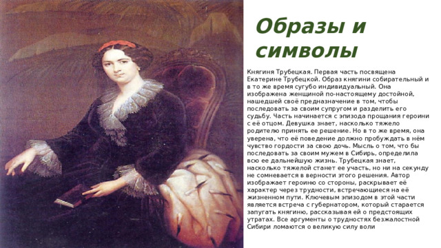 Образы и символы Княгиня Трубецкая. Первая часть посвящена Екатерине Трубецкой. Образ княгини собирательный и в то же время сугубо индивидуальный. Она изображена женщиной по-настоящему достойной, нашедшей своё предназначение в том, чтобы последовать за своим супругом и разделить его судьбу. Часть начинается с эпизода прощания героини с её отцом. Девушка знает, насколько тяжело родителю принять ее решение. Но в то же время, она уверена, что её поведение должно пробуждать в нём чувство гордости за свою дочь. Мысль о том, что бы последовать за своим мужем в Сибирь, определила всю ее дальнейшую жизнь. Трубецкая знает, насколько тяжелой станет ее участь, но ни на секунду не сомневается в верности этого решения. Автор изображает героиню со стороны, раскрывает её характер через трудности, встречающиеся на её жизненном пути. Ключевым эпизодом в этой части является встреча с губернатором, который старается запугать княгиню, рассказывая ей о предстоящих утратах. Все аргументы о трудностях безжалостной Сибири ломаются о великую силу воли 