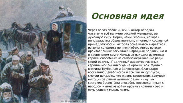Основная идея Через образ обеих княгинь автор передал читателю всё величие русской женщины, ее духовную силу. Перед нами героиня, которая неподвластна общественному мнению и сословной принадлежности, которая осмелилась вырваться из зоны комфорта во имя любви. Автор во всех произведениях восхвалял народные подвиги, но и в дворянском кругу Некрасов находил истинных героев, способных на самопожертвование ради своей родины. Подлинный характер главных героинь мог бы никогда не проявиться. Однако княгини Трубецкая и Волконская, благодаря восстанию декабристов и ссылке их супругов, смогли доказать, что жизнь дворянских девушек выходит за рамки пышных балов и глупых светских бесед. Они способны воссоединиться с народом и вместе пойти против тирании – это и есть главная мысль поэмы. 