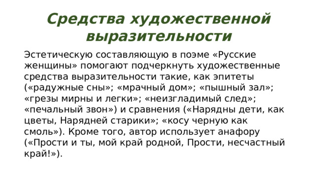 Средства художественной выразительности Эстетическую составляющую в поэме «Русские женщины» помогают подчеркнуть художественные средства выразительности такие, как эпитеты («радужные сны»; «мрачный дом»; «пышный зал»; «грезы мирны и легки»; «неизгладимый след»; «печальный звон») и сравнения («Нарядны дети, как цветы, Нарядней старики»; «косу черную как смоль»). Кроме того, автор использует анафору («Прости и ты, мой край родной, Прости, несчастный край!»). 