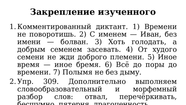Закрепление изученного Комментированный диктант. 1) Времени не поворотишь. 2) С именем — Иван, без имени — болван. 3) Хоть голодать, а добрым семенем засевать. 4) От худого семени не жди доброго племени. 5) Иное время — иное бремя. 6) Всё до поры до времени. 7) Полымя не без дыму. Упр. 309. Дополнительно выполняем словообразовательный и морфемный разбор слов: отвал, перечёркивать, бесшумно, пятерня, драгоценность. 