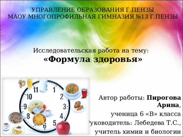 УПРАВЛЕНИЕ ОБРАЗОВАНИЯ Г.ПЕНЗЫ  МАОУ МНОГОПРОФИЛЬНАЯ ГИМНАЗИЯ №13 Г.ПЕНЗЫ      Исследовательская работа на тему:  «Формула здоровья»   Автор работы: Пирогова Арина , ученица 6 «В» класса Руководитель: Лебедева Т.С., учитель химии и биологии 
