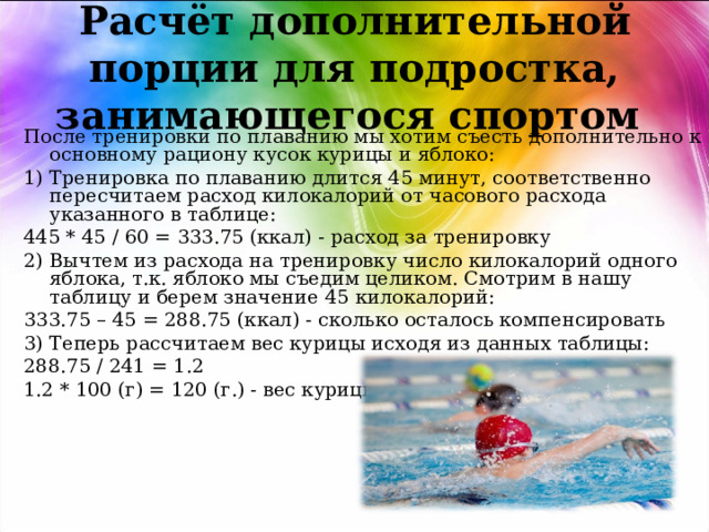 Расчёт дополнительной порции для подростка, занимающегося спортом После тренировки по плаванию мы хотим съесть дополнительно к основному рациону кусок курицы и яблоко: 1) Тренировка по плаванию длится 45 минут, соответственно пересчитаем расход килокалорий от часового расхода указанного в таблице: 445 * 45 / 60 = 333.75 (ккал) - расход за тренировку 2) Вычтем из расхода на тренировку число килокалорий одного яблока, т.к. яблоко мы съедим целиком. Смотрим в нашу таблицу и берем значение 45 килокалорий: 333.75 – 45 = 288.75 (ккал) - сколько осталось компенсировать 3) Теперь рассчитаем вес курицы исходя из данных таблицы: 288.75 / 241 = 1.2 1.2 * 100 (г) = 120 (г.) - вес курицы 