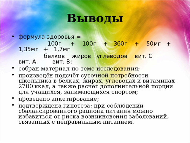 Выводы формула здоровья =  100г + 100г + 360г + 50мг + 1,35мг + 1,7мг  белков жиров углеводов вит. С вит. А вит. В; собран материал по теме исследования; произведён подсчёт суточной потребности школьника в белках, жирах, углеводах и витаминах-2700 ккал, а также расчёт дополнительной порции для учащихся, занимающихся спортом; проведено анкетирование; подтверждена гипотеза: при соблюдении сбалансированного рациона питания можно избавиться от риска возникновения заболеваний, связанных с неправильным питанием.  