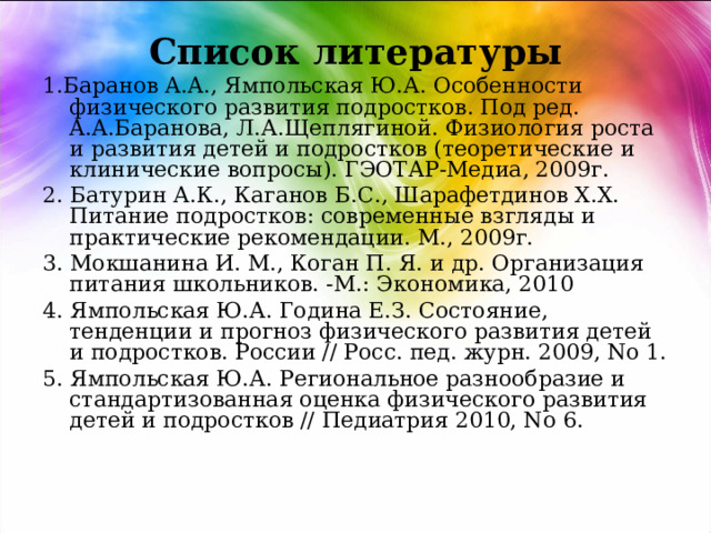 Список литературы 1.Баранов A.A., Ямпольская Ю.А. Особенности физического развития подростков. Под ред. A.A.Баранова, Л.А.Щеплягиной. Физиология роста и развития детей и подростков (теоретические и клинические вопросы). ГЭОТАР-Медиа, 2009г. 2. Батурин А.К., Каганов Б.С., Шарафетдинов Х.Х. Питание подростков: современные взгляды и практические рекомендации. М., 2009г. 3. Мокшанина И. М., Коган П. Я. и др. Организация питания школьников. -М.: Экономика, 2010 4. Ямпольская Ю.А. Година Е.З. Состояние, тенденции и прогноз физического развития детей и подростков. России // Росс. пед. журн. 2009, No 1. 5. Ямпольская Ю.А. Региональное разнообразие и стандартизованная оценка физического развития детей и подростков // Педиатрия 2010, No 6. 