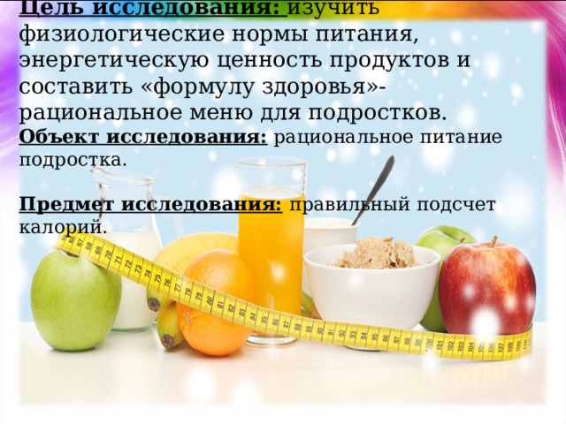   Цель исследования:  изучить физиологические нормы питания, энергетическую ценность продуктов и составить «формулу здоровья»- рациональное меню для подростков.  Объект исследования: рациональное питание подростка.     Предмет исследования:  правильный подсчет калорий.   