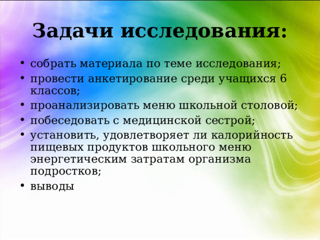 Задачи исследования: собрать материала по теме исследования; провести анкетирование среди учащихся 6 классов; проанализировать меню школьной столовой; побеседовать с медицинской сестрой; установить, удовлетворяет ли калорийность пищевых продуктов школьного меню энергетическим затратам организма подростков; выводы   