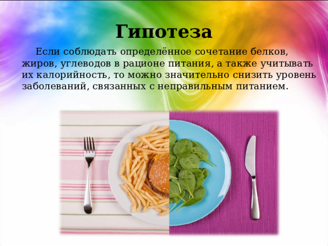  Гипотеза    Если соблюдать определённое сочетание белков, жиров, углеводов в рационе питания, а также учитывать их калорийность, то можно значительно снизить уровень заболеваний, связанных с неправильным питанием. 