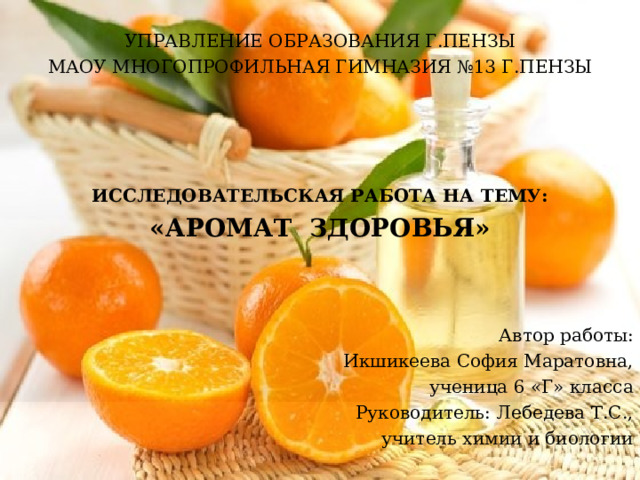 УПРАВЛЕНИЕ ОБРАЗОВАНИЯ Г.ПЕНЗЫ МАОУ МНОГОПРОФИЛЬНАЯ ГИМНАЗИЯ №13 Г.ПЕНЗЫ  ИССЛЕДОВАТЕЛЬСКАЯ РАБОТА НА ТЕМУ: «АРОМАТ ЗДОРОВЬЯ» Автор работы: Икшикеева София Маратовна, ученица 6 «Г» класса Руководитель: Лебедева Т.С., учитель химии и биологии  