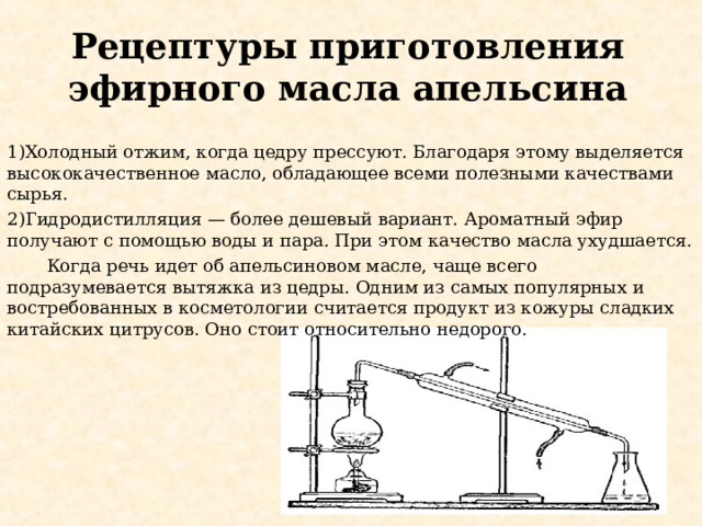 Рецептуры приготовления эфирного масла апельсина 1)Холодный отжим, когда цедру прессуют. Благодаря этому выделяется высококачественное масло, обладающее всеми полезными качествами сырья. 2)Гидродистилляция — более дешевый вариант. Ароматный эфир получают с помощью воды и пара. При этом качество масла ухудшается.  Когда речь идет об апельсиновом масле, чаще всего подразумевается вытяжка из цедры. Одним из самых популярных и востребованных в косметологии считается продукт из кожуры сладких китайских цитрусов. Оно стоит относительно недорого. 