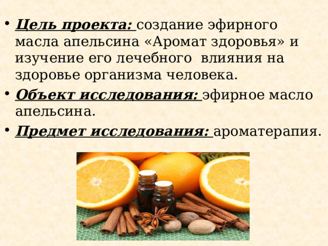 Цель проекта: создание эфирного масла апельсина «Аромат здоровья» и изучение его лечебного влияния на здоровье организма человека. Объект исследования: эфирное масло апельсина. Предмет исследования: ароматерапия.  