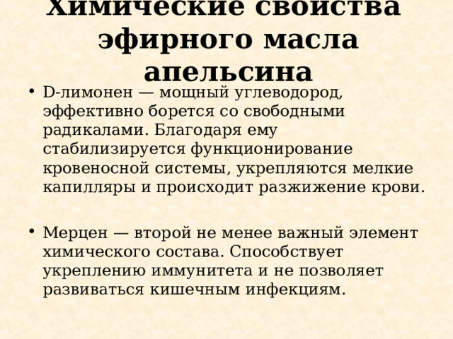 Химические свойства  эфирного масла апельсина D-лимонен — мощный углеводород, эффективно борется со свободными радикалами. Благодаря ему стабилизируется функционирование кровеносной системы, укрепляются мелкие капилляры и происходит разжижение крови.  Мерцен — второй не менее важный элемент химического состава. Способствует укреплению иммунитета и не позволяет развиваться кишечным инфекциям. 