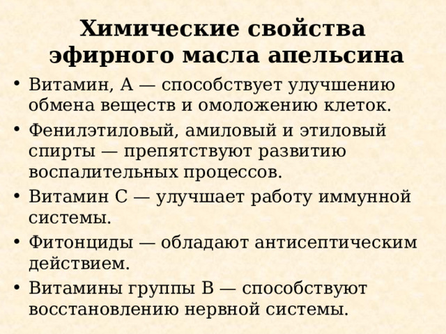 Химические свойства эфирного масла апельсина Витамин, А — способствует улучшению обмена веществ и омоложению клеток. Фенилэтиловый, амиловый и этиловый спирты — препятствуют развитию воспалительных процессов. Витамин C — улучшает работу иммунной системы. Фитонциды — обладают антисептическим действием. Витамины группы B — способствуют восстановлению нервной системы. 