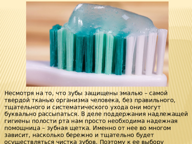 Несмотря на то, что зубы защищены эмалью – самой твердой тканью организма человека, без правильного, тщательного и систематического ухода они могут буквально рассыпаться. В деле поддержания надлежащей гигиены полости рта нам просто необходима надежная помощница – зубная щетка. Именно от нее во многом зависит, насколько бережно и тщательно будет осуществляться чистка зубов. Поэтому к ее выбору следует отнестись с особым вниманием . 