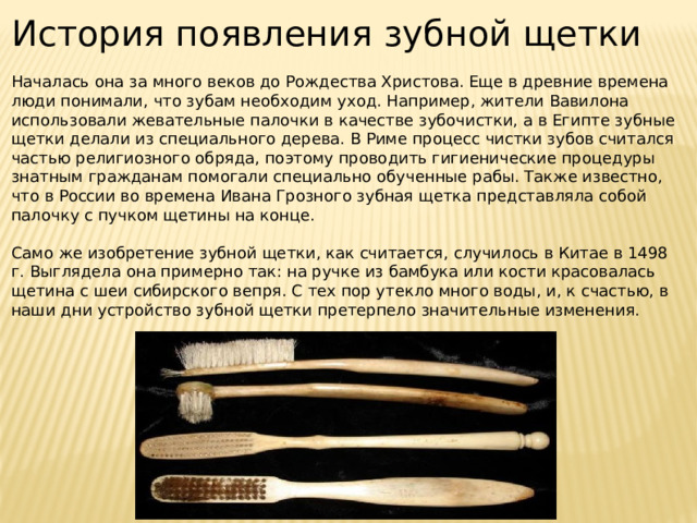 История появления зубной щетки Началась она за много веков до Рождества Христова. Еще в древние времена люди понимали, что зубам необходим уход. Например, жители Вавилона использовали жевательные палочки в качестве зубочистки, а в Египте зубные щетки делали из специального дерева. В Риме процесс чистки зубов считался частью религиозного обряда, поэтому проводить гигиенические процедуры знатным гражданам помогали специально обученные рабы. Также известно, что в России во времена Ивана Грозного зубная щетка представляла собой палочку с пучком щетины на конце. Само же изобретение зубной щетки, как считается, случилось в Китае в 1498 г. Выглядела она примерно так: на ручке из бамбука или кости красовалась щетина с шеи сибирского вепря. С тех пор утекло много воды, и, к счастью, в наши дни устройство зубной щетки претерпело значительные изменения. 