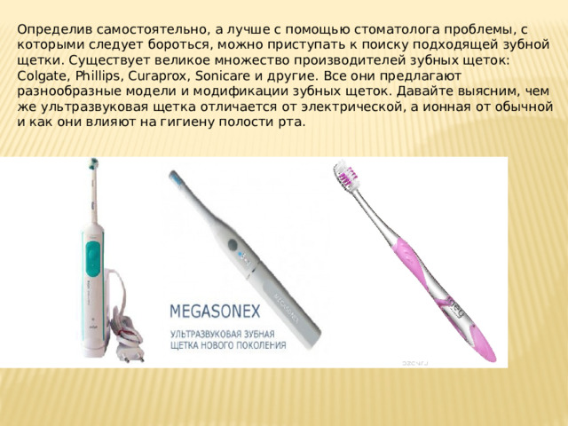 Определив самостоятельно, а лучше с помощью стоматолога проблемы, с которыми следует бороться, можно приступать к поиску подходящей зубной щетки. Существует великое множество производителей зубных щеток: Colgate, Phillips, Curaprox, Sonicare и другие. Все они предлагают разнообразные модели и модификации зубных щеток. Давайте выясним, чем же ультразвуковая щетка отличается от электрической, а ионная от обычной и как они влияют на гигиену полости рта. 