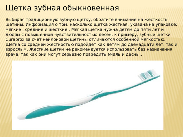 Щетка зубная обыкновенная Выбирая традиционную зубную щетку, обратите внимание на жесткость щетины. Информация о том, насколько щетка жесткая, указана на упаковке: мягкие , средние и жесткие . Мягкая щетка нужна детям до пяти лет и людям с повышенной чувствительностью десен, к примеру, зубные щетки Сuraprox за счет нейлоновой щетины отличаются особенной мягкостью. Щетка со средней жесткостью подойдет как детям до двенадцати лет, так и взрослым. Жесткие щетки не рекомендуется использовать без назначения врача, так как они могут серьезно повредить эмаль и десны.. 