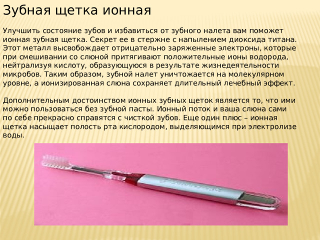 Зубная щетка ионная Улучшить состояние зубов и избавиться от зубного налета вам поможет ионная зубная щетка. Секрет ее в стержне с напылением диоксида титана. Этот металл высвобождает отрицательно заряженные электроны, которые при смешивании со слюной притягивают положительные ионы водорода, нейтрализуя кислоту, образующуюся в результате жизнедеятельности микробов. Таким образом, зубной налет уничтожается на молекулярном уровне, а ионизированная слюна сохраняет длительный лечебный эффект. Дополнительным достоинством ионных зубных щеток является то, что ими можно пользоваться без зубной пасты. Ионный поток и ваша слюна сами по себе прекрасно справятся с чисткой зубов. Еще один плюс – ионная щетка насыщает полость рта кислородом, выделяющимся при электролизе воды. 