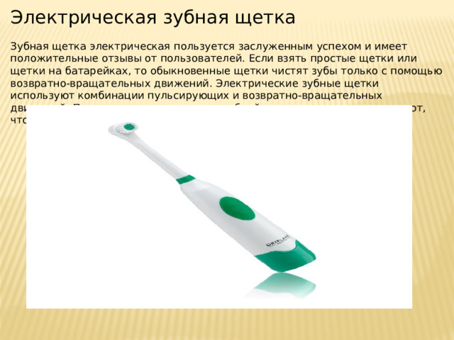 Электрическая зубная щетка Зубная щетка электрическая пользуется заслуженным успехом и имеет положительные отзывы от пользователей. Если взять простые щетки или щетки на батарейках, то обыкновенные щетки чистят зубы только с помощью возвратно-вращательных движений. Электрические зубные щетки используют комбинации пульсирующих и возвратно-вращательных движений. Первые из них размягчают зубной налет, а вторые его удаляют, что более эффективно. 
