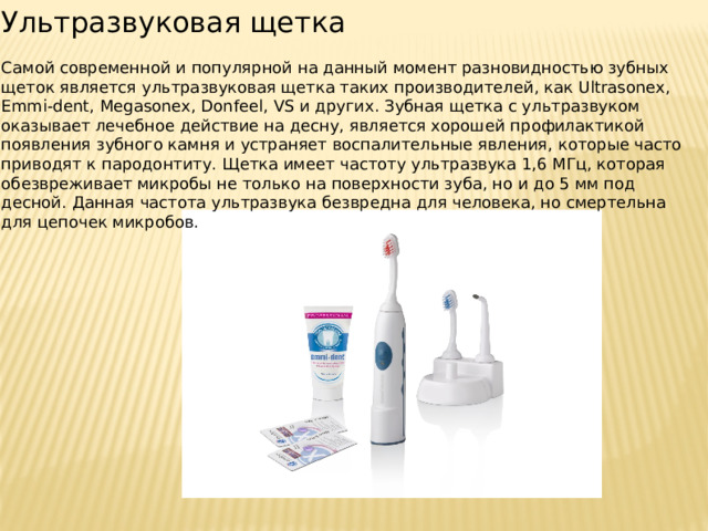 Ультразвуковая щетка Самой современной и популярной на данный момент разновидностью зубных щеток является ультразвуковая щетка таких производителей, как Ultrasonex, Emmi-dent, Megasonex, Donfeel, VS и других. Зубная щетка с ультразвуком оказывает лечебное действие на десну, является хорошей профилактикой появления зубного камня и устраняет воспалительные явления, которые часто приводят к пародонтиту. Щетка имеет частоту ультразвука 1,6 МГц, которая обезвреживает микробы не только на поверхности зуба, но и до 5 мм под десной. Данная частота ультразвука безвредна для человека, но смертельна для цепочек микробов. 