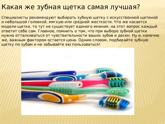 Какая же зубная щетка самая лучшая? Специалисты рекомендуют выбирать зубную щетку с искусственной щетиной и небольшой головкой, мягкую или средней жесткости. Что же касается модели щетки, то тут не существует единого мнения, на этот вопрос каждый ответит себе сам. Главное, помнить о том, что при выборе зубной щетки нужно отталкиваться от чувствительности ваших зубов и десен. Ну и, конечно же, важным фактором остается цена. Одним словом, подбирайте зубную щетку по зубам и не забывайте ею пользоваться! 