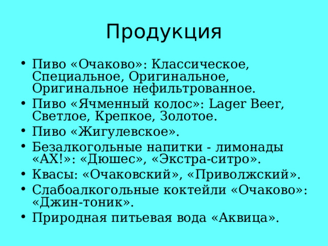 Пиво «Очаково»: Классическое, Специальное, Оригинальное, Оригинальное нефильтрованное. Пиво «Ячменный колос»: Lager Beer, Светлое, Крепкое, Золотое. Пиво «Жигулевское». Безалкогольные напитки - лимонады «АХ!»: «Дюшес», «Экстра-ситро». Квасы: «Очаковский», «Приволжский». Слабоалкогольные коктейли «Очаково»: «Джин-тоник». Природная питьевая вода «Аквица». 