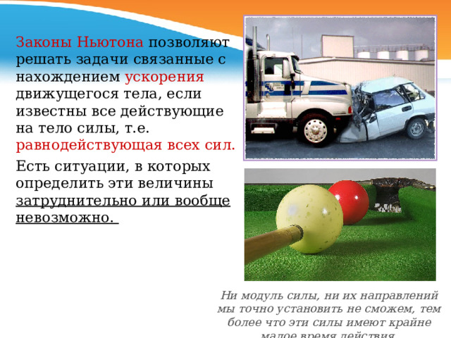 Законы Ньютона позволяют решать задачи связанные с нахождением ускорения движущегося тела, если известны все действующие на тело силы, т.е. равнодействующая всех сил. Есть ситуации, в которых определить эти величины затруднительно или вообще невозможно. Ни модуль силы, ни их направлений мы точно установить не сможем, тем более что эти силы имеют крайне малое время действия. 
