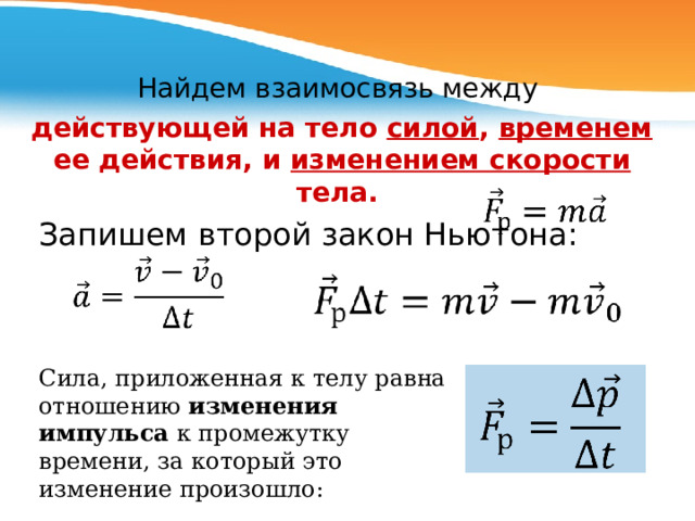 Найдем взаимосвязь между действующей на тело силой , временем ее действия, и изменением скорости тела.  Запишем второй закон Ньютона: C ила, приложенная к телу равна отношению изменения импульса к промежутку времени, за который это изменение произошло: 