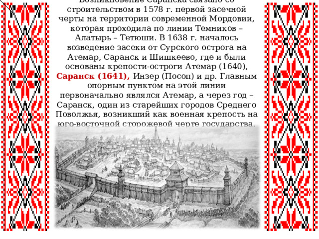 Возникновение Саранска связано со строительством в 1578 г. первой засечной черты на территории современной Мордовии, которая проходила по линии Темников – Алатырь – Тетюши. В 1638 г. началось возведение засеки от Сурского острога на Атемар, Саранск и Шишкеево, где и были основаны крепости-остроги Атемар (1640), Саранск (1641), Инзер (Посоп) и др. Главным опорным пунктом на этой линии первоначально являлся Атемар, а через год – Саранск, один из старейших городов Среднего Поволжья, возникший как военная крепость на юго-восточной сторожевой черте государства. 