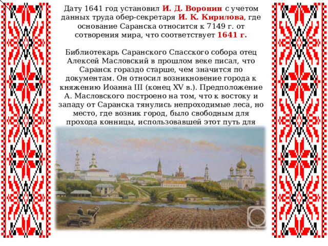 Дату 1641 год установил И. Д. Воронин  с учетом данных труда обер-секретаря И. К. Кирилова , где основание Саранска относится к 7149 г. от сотворения мира, что соответствует 1641 г.   Библиотекарь Саранского Спасского собора отец Алексей Масловский в прошлом веке писал, что Саранск гораздо старше, чем значится по документам. Он относил возникновение города к княжению Иоанна III (конец XV в.). Предположение А. Масловского построено на том, что к востоку и западу от Саранска тянулись непроходимые леса, но место, где возник город, было свободным для прохода конницы, использовавшей этот путь для набегов на Русь. 