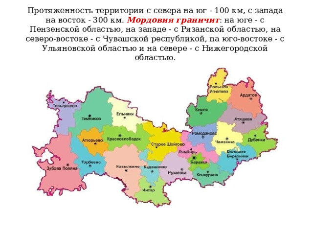 Протяженность территории с севера на юг - 100 км, с запада на восток - 300 км.  Мордовия граничит : на юге - с Пензенской областью, на западе - с Рязанской областью, на северо-востоке - с Чувашской республикой, на юго-востоке - с Ульяновской областью и на севере - с Нижегородской областью.    