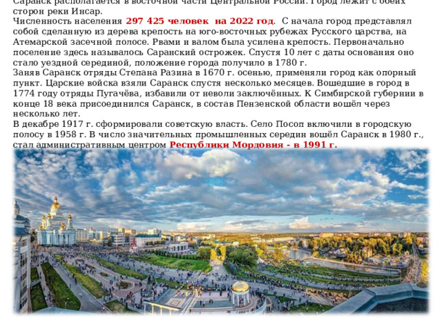 Саранск располагается в восточной части Центральной России. Город лежит с обеих сторон реки Инсар.  Численность населения 297 425 человек на 2022 год . С начала город представлял собой сделанную из дерева крепость на юго-восточных рубежах Русского царства, на Атемарской засечной полосе. Рвами и валом была усилена крепость. Первоначально поселение здесь называлось Саранский острожек. Спустя 10 лет с даты основания оно стало уездной серединой, положение города получило в 1780 г.  Заняв Саранск отряды Степана Разина в 1670 г. осенью, применяли город как опорный пункт. Царские войска взяли Саранск спустя несколько месяцев. Вошедшие в город в 1774 году отряды Пугачёва, избавили от неволи заключённых. К Симбирской губернии в конце 18 века присоединился Саранск, в состав Пензенской области вошёл через несколько лет.  В декабре 1917 г. сформировали советскую власть. Село Посоп включили в городскую полосу в 1958 г. В число значительных промышленных середин вошёл Саранск в 1980 г., стал административным центром Республики Мордовия - в 1991 г.   