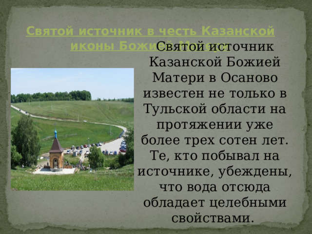 Святой источник в честь Казанской иконы Божией Матери Святой источник Казанской Божией Матери в Осаново известен не только в Тульской области на протяжении уже более трех сотен лет. Те, кто побывал на источнике, убеждены, что вода отсюда обладает  целебными свойствами. 