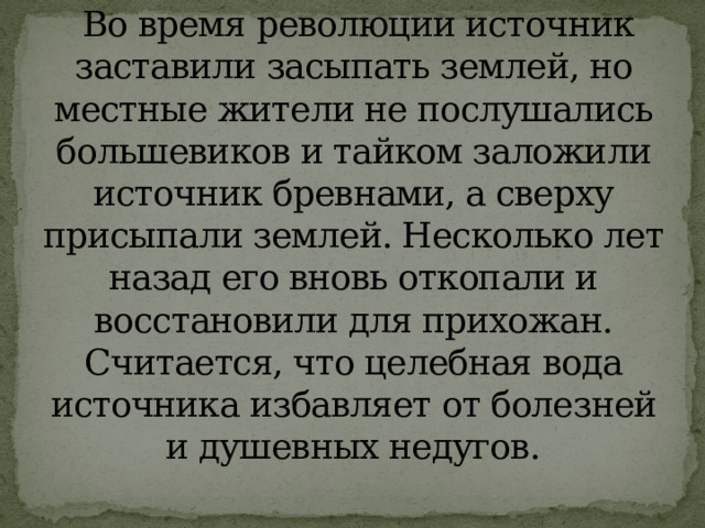   Во время революции источник заставили засыпать землей, но местные жители не послушались большевиков и тайком заложили источник бревнами, а сверху присыпали землей. Несколько лет назад его вновь откопали и восстановили для прихожан. Считается, что целебная вода источника избавляет от болезней и душевных недугов . 